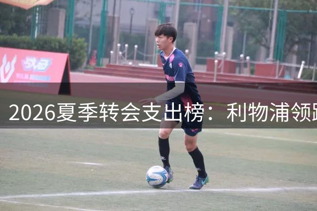 2026夏季转会支出榜：利物浦领跑，热刺紧随其后